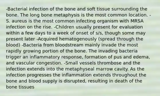 -Bacterial infection of the bone and soft tissue surrounding the bone. The long bone metaphysis is the most common location. -S. aureus is the most common infecting organism with MRSA infection on the rise. -Children usually present for evaluation within a few days to a week of onset of s/s, though some may present later -Acquired hematogenously (spread through the blood) -Bacteria from bloodstream mainly invade the most rapidly growing portion of the bone. The invading bacteria trigger an inflammatory response, formation of pus and edema, and vascular congestion. -Small vessels thrombose and the infection extends into the metaphyseal marrow cavity. As the infection progresses the inflammation extends throughout the bone and blood supply is disrupted, resulting in death of the bone tissues