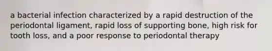 a bacterial infection characterized by a rapid destruction of the periodontal ligament, rapid loss of supporting bone, high risk for tooth loss, and a poor response to periodontal therapy