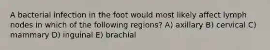 A bacterial infection in the foot would most likely affect lymph nodes in which of the following regions? A) axillary B) cervical C) mammary D) inguinal E) brachial