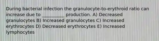 During bacterial infection the granulocyte-to-erythroid ratio can increase due to __________ production. A) Decreased granulocytes B) Increased granulocytes C) Increased erythrocytes D) Decreased erythrocytes E) Increased lymphocytes