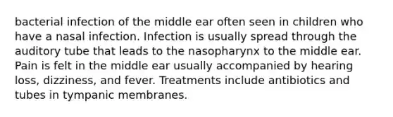 bacterial infection of the middle ear often seen in children who have a nasal infection. Infection is usually spread through the auditory tube that leads to the nasopharynx to the middle ear. Pain is felt in the middle ear usually accompanied by hearing loss, dizziness, and fever. Treatments include antibiotics and tubes in tympanic membranes.