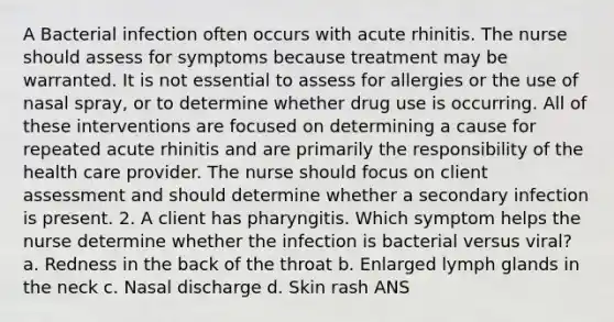 A Bacterial infection often occurs with acute rhinitis. The nurse should assess for symptoms because treatment may be warranted. It is not essential to assess for allergies or the use of nasal spray, or to determine whether drug use is occurring. All of these interventions are focused on determining a cause for repeated acute rhinitis and are primarily the responsibility of the health care provider. The nurse should focus on client assessment and should determine whether a secondary infection is present. 2. A client has pharyngitis. Which symptom helps the nurse determine whether the infection is bacterial versus viral? a. Redness in the back of the throat b. Enlarged lymph glands in the neck c. Nasal discharge d. Skin rash ANS