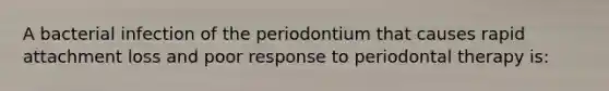 A bacterial infection of the periodontium that causes rapid attachment loss and poor response to periodontal therapy is: