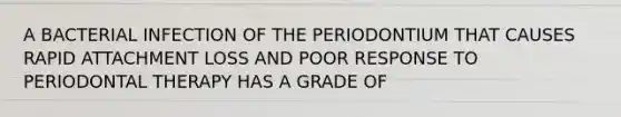 A BACTERIAL INFECTION OF THE PERIODONTIUM THAT CAUSES RAPID ATTACHMENT LOSS AND POOR RESPONSE TO PERIODONTAL THERAPY HAS A GRADE OF