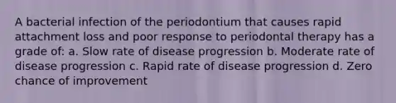 A bacterial infection of the periodontium that causes rapid attachment loss and poor response to periodontal therapy has a grade of: a. Slow rate of disease progression b. Moderate rate of disease progression c. Rapid rate of disease progression d. Zero chance of improvement