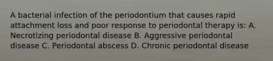 A bacterial infection of the periodontium that causes rapid attachment loss and poor response to periodontal therapy is: A. Necrotizing periodontal disease B. Aggressive periodontal disease C. Periodontal abscess D. Chronic periodontal disease