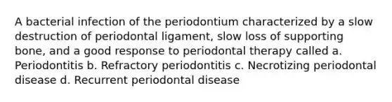 A bacterial infection of the periodontium characterized by a slow destruction of periodontal ligament, slow loss of supporting bone, and a good response to periodontal therapy called a. Periodontitis b. Refractory periodontitis c. Necrotizing periodontal disease d. Recurrent periodontal disease