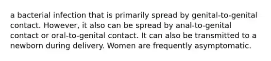 a bacterial infection that is primarily spread by genital-to-genital contact. However, it also can be spread by anal-to-genital contact or oral-to-genital contact. It can also be transmitted to a newborn during delivery. Women are frequently asymptomatic.