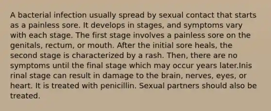 A bacterial infection usually spread by sexual contact that starts as a painless sore. It develops in stages, and symptoms vary with each stage. The first stage involves a painless sore on the genitals, rectum, or mouth. After the initial sore heals, the second stage is characterized by a rash. Then, there are no symptoms until the final stage which may occur years later.Inis rinal stage can result in damage to the brain, nerves, eyes, or heart. It is treated with penicillin. Sexual partners should also be treated.