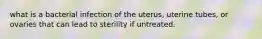 what is a bacterial infection of the uterus, uterine tubes, or ovaries that can lead to sterility if untreated.