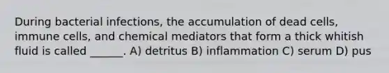 During bacterial infections, the accumulation of dead cells, immune cells, and chemical mediators that form a thick whitish fluid is called ______. A) detritus B) inflammation C) serum D) pus