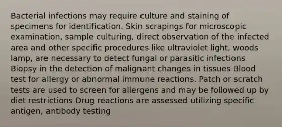 Bacterial infections may require culture and staining of specimens for identification. Skin scrapings for microscopic examination, sample culturing, direct observation of the infected area and other specific procedures like ultraviolet light, woods lamp, are necessary to detect fungal or parasitic infections Biopsy in the detection of malignant changes in tissues Blood test for allergy or abnormal immune reactions. Patch or scratch tests are used to screen for allergens and may be followed up by diet restrictions Drug reactions are assessed utilizing specific antigen, antibody testing