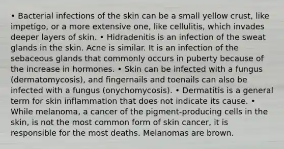 • Bacterial infections of the skin can be a small yellow crust, like impetigo, or a more extensive one, like cellulitis, which invades deeper layers of skin. • Hidradenitis is an infection of the sweat glands in the skin. Acne is similar. It is an infection of the sebaceous glands that commonly occurs in puberty because of the increase in hormones. • Skin can be infected with a fungus (dermatomycosis), and fingernails and toenails can also be infected with a fungus (onychomycosis). • Dermatitis is a general term for skin inflammation that does not indicate its cause. • While melanoma, a cancer of the pigment-producing cells in the skin, is not the most common form of skin cancer, it is responsible for the most deaths. Melanomas are brown.