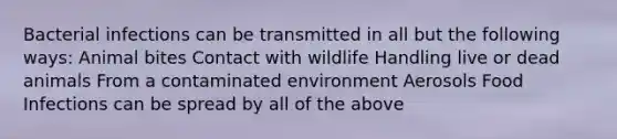 Bacterial infections can be transmitted in all but the following ways: Animal bites Contact with wildlife Handling live or dead animals From a contaminated environment Aerosols Food Infections can be spread by all of the above