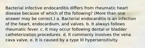 Bacterial infective endocarditis differs from rheumatic heart disease because of which of the following? (<a href='https://www.questionai.com/knowledge/keWHlEPx42-more-than' class='anchor-knowledge'>more than</a> one answer may be correct.) a. Bacterial endocarditis is an infection of <a href='https://www.questionai.com/knowledge/kya8ocqc6o-the-heart' class='anchor-knowledge'>the heart</a>, endocardium, and valves. b. It always follows rheumatic fever. c. It may occur following dental or bladder catheterization procedures. d. It commonly involves the vena cava valve. e. It is caused by a type III hypersensitivity.