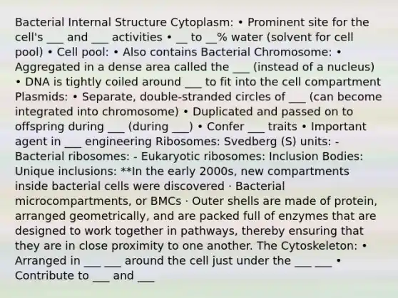 Bacterial Internal Structure Cytoplasm: • Prominent site for the cell's ___ and ___ activities • __ to __% water (solvent for cell pool) • Cell pool: • Also contains Bacterial Chromosome: • Aggregated in a dense area called the ___ (instead of a nucleus) • DNA is tightly coiled around ___ to fit into the cell compartment Plasmids: • Separate, double-stranded circles of ___ (can become integrated into chromosome) • Duplicated and passed on to offspring during ___ (during ___) • Confer ___ traits • Important agent in ___ engineering Ribosomes: Svedberg (S) units: - Bacterial ribosomes: - Eukaryotic ribosomes: Inclusion Bodies: Unique inclusions: **In the early 2000s, new compartments inside bacterial cells were discovered · Bacterial microcompartments, or BMCs · Outer shells are made of protein, arranged geometrically, and are packed full of enzymes that are designed to work together in pathways, thereby ensuring that they are in close proximity to one another. The Cytoskeleton: • Arranged in ___ ___ around the cell just under the ___ ___ • Contribute to ___ and ___