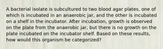 A bacterial isolate is subcultured to two blood agar plates, one of which is incubated in an anaerobic jar, and the other is incubated on a shelf in the incubator. After incubation, growth is observed on the plate from the anaerobic jar, but there is no growth on the plate incubated on the incubator shelf. Based on these results, how would this organism be categorized?