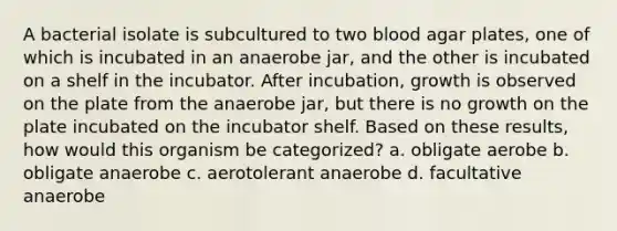 A bacterial isolate is subcultured to two blood agar plates, one of which is incubated in an anaerobe jar, and the other is incubated on a shelf in the incubator. After incubation, growth is observed on the plate from the anaerobe jar, but there is no growth on the plate incubated on the incubator shelf. Based on these results, how would this organism be categorized? a. obligate aerobe b. obligate anaerobe c. aerotolerant anaerobe d. facultative anaerobe