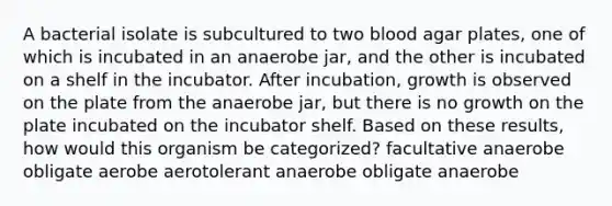 A bacterial isolate is subcultured to two blood agar plates, one of which is incubated in an anaerobe jar, and the other is incubated on a shelf in the incubator. After incubation, growth is observed on the plate from the anaerobe jar, but there is no growth on the plate incubated on the incubator shelf. Based on these results, how would this organism be categorized? facultative anaerobe obligate aerobe aerotolerant anaerobe obligate anaerobe