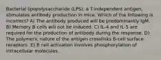 Bacterial lipopolysaccharide (LPS), a T-independent antigen, stimulates antibody production in mice. Which of the following is incorrect? A) The antibody produced will be predominantly IgM. B) Memory B cells will not be induced. C) IL-4 and IL-5 are required for the production of antibody during the response. D) The polymeric nature of the antigen crosslinks B-cell surface receptors. E) B cell activation involves phosphorylation of intracellular molecules.