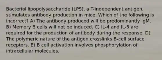 Bacterial lipopolysaccharide (LPS), a T-independent antigen, stimulates antibody production in mice. Which of the following is incorrect? A) The antibody produced will be predominantly IgM. B) Memory B cells will not be induced. C) IL-4 and IL-5 are required for the production of antibody during the response. D) The polymeric nature of the antigen crosslinks B-cell surface receptors. E) B cell activation involves phosphorylation of intracellular molecules.