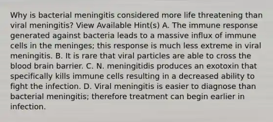 Why is bacterial meningitis considered more life threatening than viral meningitis? View Available Hint(s) A. The immune response generated against bacteria leads to a massive influx of immune cells in <a href='https://www.questionai.com/knowledge/k36SqhoPCV-the-meninges' class='anchor-knowledge'>the meninges</a>; this response is much less extreme in viral meningitis. B. It is rare that viral particles are able to cross <a href='https://www.questionai.com/knowledge/k7oXMfj7lk-the-blood' class='anchor-knowledge'>the blood</a> brain barrier. C. N. meningitidis produces an exotoxin that specifically kills immune cells resulting in a decreased ability to fight the infection. D. Viral meningitis is easier to diagnose than bacterial meningitis; therefore treatment can begin earlier in infection.