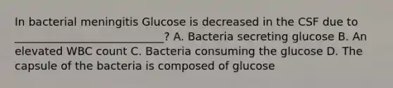 In bacterial meningitis Glucose is decreased in the CSF due to ___________________________? A. Bacteria secreting glucose B. An elevated WBC count C. Bacteria consuming the glucose D. The capsule of the bacteria is composed of glucose