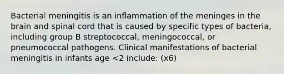 Bacterial meningitis is an inflammation of the meninges in the brain and spinal cord that is caused by specific types of bacteria, including group B streptococcal, meningococcal, or pneumococcal pathogens. Clinical manifestations of bacterial meningitis in infants age <2 include: (x6)