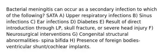 Bacterial meningitis can occur as a secondary infection to which of the following? SATA A) Upper respiratory infections B) Sinus infections C) Ear infections D) Diabetes E) Result of direct introduction through LP, skull fracture, or severe head injury F) Neurosurgical interventions G) Congenital structural abnormalities- spina bifida H) Presence of foreign bodies- ventricular shunt/cochlear implants.