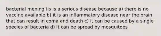 bacterial meningitis is a serious disease because a) there is no vaccine available b) it is an inflammatory disease near the brain that can result in coma and death c) It can be caused by a single species of bacteria d) It can be spread by mosquitoes