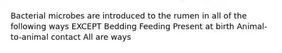 Bacterial microbes are introduced to the rumen in all of the following ways EXCEPT Bedding Feeding Present at birth Animal-to-animal contact All are ways