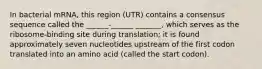 In bacterial mRNA, this region (UTR) contains a consensus sequence called the ______-______ _______, which serves as the ribosome-binding site during translation; it is found approximately seven nucleotides upstream of the first codon translated into an amino acid (called the start codon).