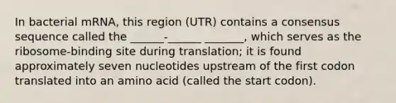 In bacterial mRNA, this region (UTR) contains a consensus sequence called the ______-______ _______, which serves as the ribosome-binding site during translation; it is found approximately seven nucleotides upstream of the first codon translated into an amino acid (called the start codon).