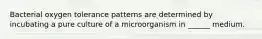 Bacterial oxygen tolerance patterns are determined by incubating a pure culture of a microorganism in ______ medium.