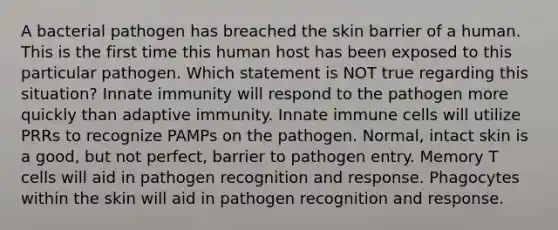 A bacterial pathogen has breached the skin barrier of a human. This is the first time this human host has been exposed to this particular pathogen. Which statement is NOT true regarding this situation? Innate immunity will respond to the pathogen more quickly than adaptive immunity. Innate immune cells will utilize PRRs to recognize PAMPs on the pathogen. Normal, intact skin is a good, but not perfect, barrier to pathogen entry. Memory T cells will aid in pathogen recognition and response. Phagocytes within the skin will aid in pathogen recognition and response.