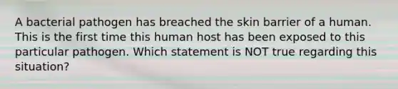 A bacterial pathogen has breached the skin barrier of a human. This is the first time this human host has been exposed to this particular pathogen. Which statement is NOT true regarding this situation?