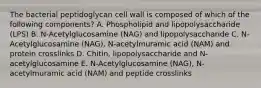 The bacterial peptidoglycan cell wall is composed of which of the following components? A. Phospholipid and lipopolysaccharide (LPS) B. N-Acetylglucosamine (NAG) and lipopolysaccharide C. N-Acetylglucosamine (NAG), N-acetylmuramic acid (NAM) and protein crosslinks D. Chitin, lipopolysaccharide and N-acetylglucosamine E. N-Acetylglucosamine (NAG), N-acetylmuramic acid (NAM) and peptide crosslinks