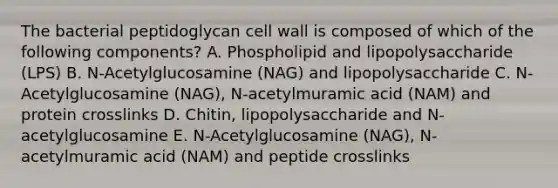 The bacterial peptidoglycan cell wall is composed of which of the following components? A. Phospholipid and lipopolysaccharide (LPS) B. N-Acetylglucosamine (NAG) and lipopolysaccharide C. N-Acetylglucosamine (NAG), N-acetylmuramic acid (NAM) and protein crosslinks D. Chitin, lipopolysaccharide and N-acetylglucosamine E. N-Acetylglucosamine (NAG), N-acetylmuramic acid (NAM) and peptide crosslinks