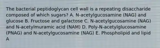 The bacterial peptidoglycan cell wall is a repeating disaccharide composed of which sugars? A. N-acetylgucosamine (NAG) and glucose B. Fructose and galactose C. N-acetylgucosamine (NAG) and N-acetylmuramic acid (NAM) D. Poly-N-acetylglucosamine (PNAG) and N-acetylgucosamine (NAG) E. Phospholipid and lipid A