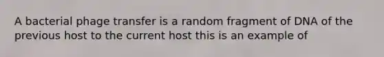 A bacterial phage transfer is a random fragment of DNA of the previous host to the current host this is an example of