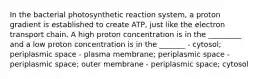 In the bacterial photosynthetic reaction system, a proton gradient is established to create ATP, just like the electron transport chain. A high proton concentration is in the _________ and a low proton concentration is in the _______ - cytosol; periplasmic space - plasma membrane; periplasmic space - periplasmic space; outer membrane - periplasmic space; cytosol