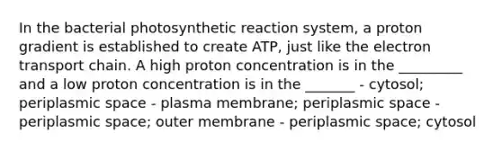 In the bacterial photosynthetic reaction system, a proton gradient is established to create ATP, just like the electron transport chain. A high proton concentration is in the _________ and a low proton concentration is in the _______ - cytosol; periplasmic space - plasma membrane; periplasmic space - periplasmic space; outer membrane - periplasmic space; cytosol