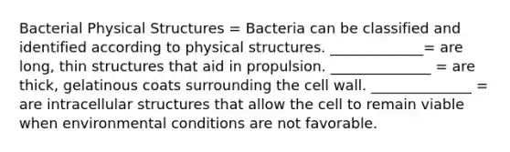 Bacterial Physical Structures = Bacteria can be classified and identified according to physical structures. _____________= are long, thin structures that aid in propulsion. ______________ = are thick, gelatinous coats surrounding the cell wall. ______________ = are intracellular structures that allow the cell to remain viable when environmental conditions are not favorable.