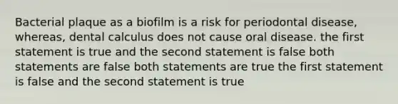 Bacterial plaque as a biofilm is a risk for periodontal disease, whereas, dental calculus does not cause oral disease. the first statement is true and the second statement is false both statements are false both statements are true the first statement is false and the second statement is true