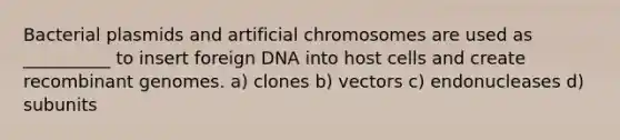 Bacterial plasmids and artificial chromosomes are used as __________ to insert foreign DNA into host cells and create recombinant genomes. a) clones b) vectors c) endonucleases d) subunits