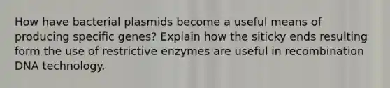 How have bacterial plasmids become a useful means of producing specific genes? Explain how the siticky ends resulting form the use of restrictive enzymes are useful in recombination DNA technology.