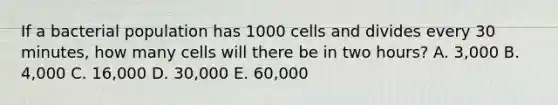 If a bacterial population has 1000 cells and divides every 30 minutes, how many cells will there be in two hours? A. 3,000 B. 4,000 C. 16,000 D. 30,000 E. 60,000