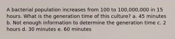 A bacterial population increases from 100 to 100,000,000 in 15 hours. What is the generation time of this culture? a. 45 minutes b. Not enough information to determine the generation time c. 2 hours d. 30 minutes e. 60 minutes