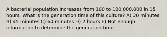 A bacterial population increases from 100 to 100,000,000 in 15 hours. What is the generation time of this culture? A) 30 minutes B) 45 minutes C) 60 minutes D) 2 hours E) Not enough information to determine the generation time