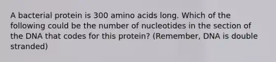 A bacterial protein is 300 amino acids long. Which of the following could be the number of nucleotides in the section of the DNA that codes for this protein? (Remember, DNA is double stranded)